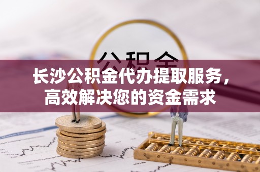五河长沙公积金代办提取服务，高效解决您的资金需求