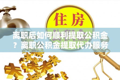 五河离职后如何顺利提取公积金？离职公积金提取代办服务帮你搞定！