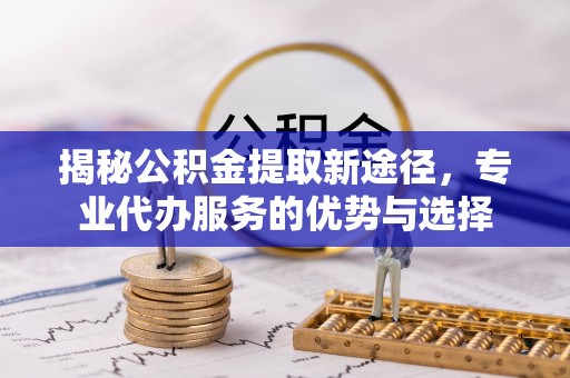 五河揭秘公积金提取新途径，专业代办服务的优势与选择