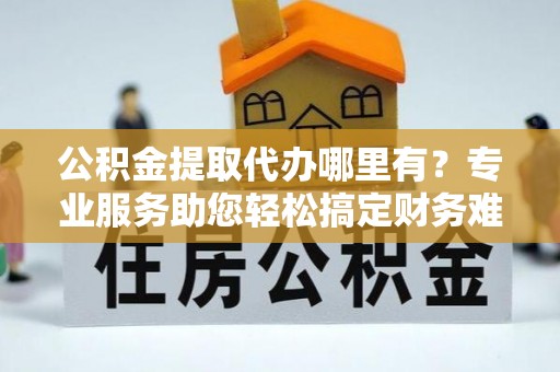 五河公积金提取代办哪里有？专业服务助您轻松搞定财务难题