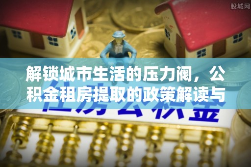 五河解锁城市生活的压力阀，公积金租房提取的政策解读与实践指南