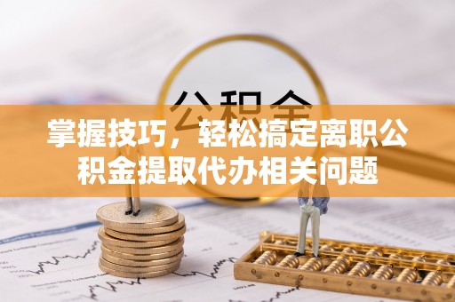 五河掌握技巧，轻松搞定离职公积金提取代办相关问题
