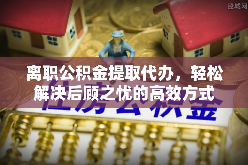 五河离职公积金提取代办，轻松解决后顾之忧的高效方式