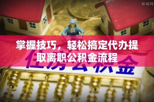五河掌握技巧，轻松搞定代办提取离职公积金流程