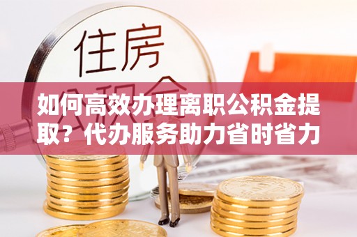 五河如何高效办理离职公积金提取？代办服务助力省时省力