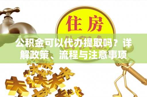 五河公积金可以代办提取吗？详解政策、流程与注意事项