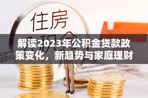 五河解读2023年公积金贷款政策变化，新趋势与家庭理财规划