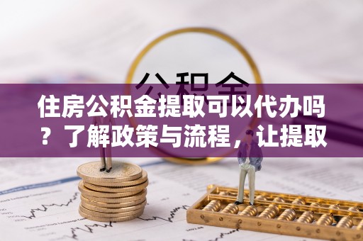 五河住房公积金提取可以代办吗？了解政策与流程，让提取更便捷