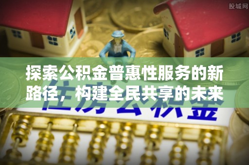 五河探索公积金普惠性服务的新路径，构建全民共享的未来