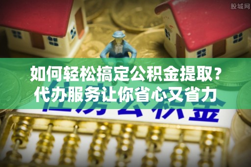 五河如何轻松搞定公积金提取？代办服务让你省心又省力