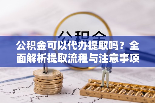五河公积金可以代办提取吗？全面解析提取流程与注意事项