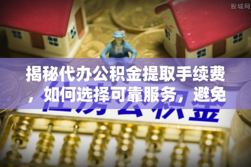 五河揭秘代办公积金提取手续费，如何选择可靠服务，避免隐形陷阱