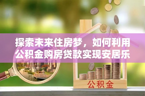 五河探索未来住房梦，如何利用公积金购房贷款实现安居乐业