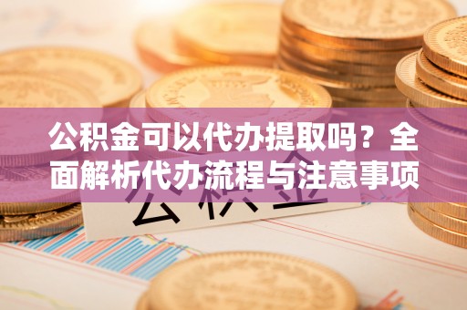 五河公积金可以代办提取吗？全面解析代办流程与注意事项